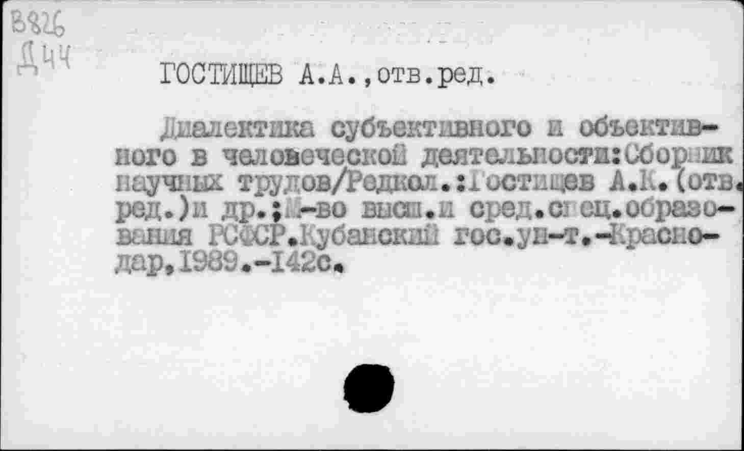 ﻿вад
ГОСТИЩЕВ А.А.,отв.ред.
диалектика субъективного и объективного в человеческой деятельности:Сбор научных трудов/Реднол.:1 истицев А.1. (отв. ред.)и др.;.-во высш.и сред.© ец.образования РС'.СР.Кубански11 гос.ун-т. ^Краснодар» 1989.-142с.